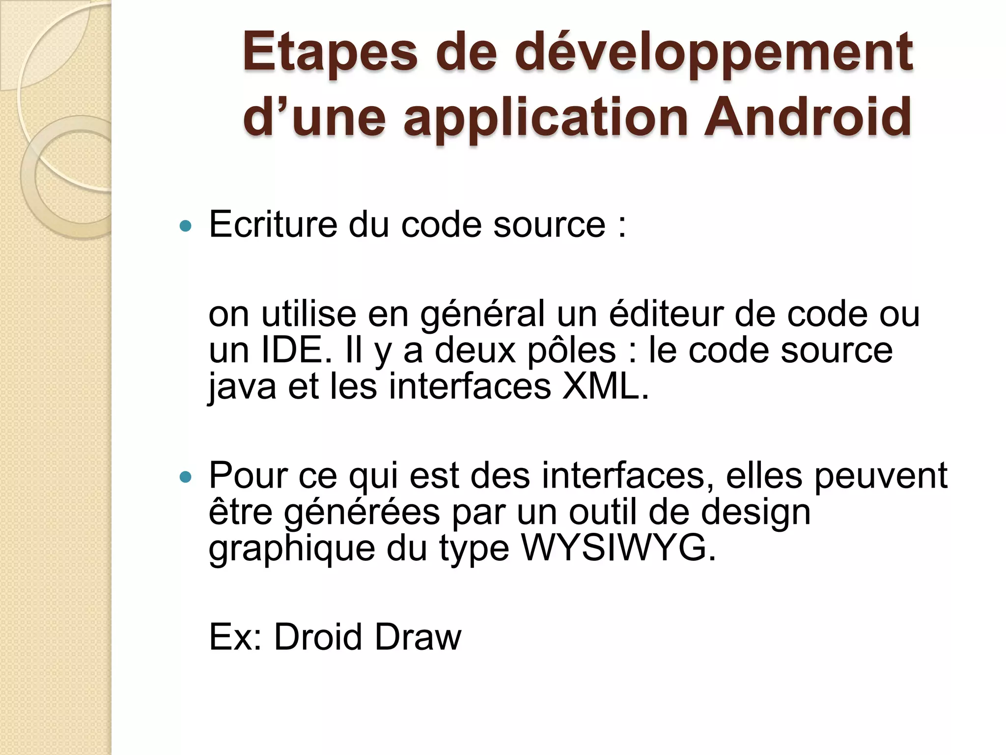 Etapes de développement
d’une application Android
 Ecriture du code source :
on utilise en général un éditeur de code ou
un IDE. Il y a deux pôles : le code source
java et les interfaces XML.
 Pour ce qui est des interfaces, elles peuvent
être générées par un outil de design
graphique du type WYSIWYG.
Ex: Droid Draw
 