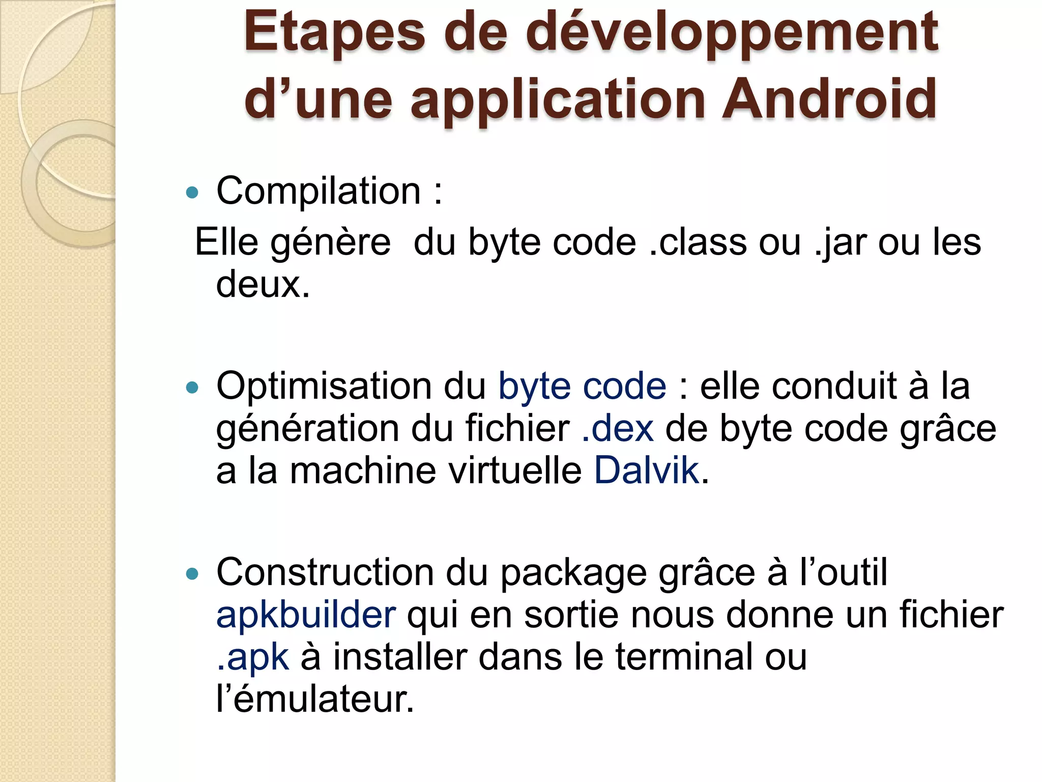 Etapes de développement
d’une application Android
 Compilation :
Elle génère du byte code .class ou .jar ou les
deux.
 Optimisation du byte code : elle conduit à la
génération du fichier .dex de byte code grâce
a la machine virtuelle Dalvik.
 Construction du package grâce à l’outil
apkbuilder qui en sortie nous donne un fichier
.apk à installer dans le terminal ou
l’émulateur.
 