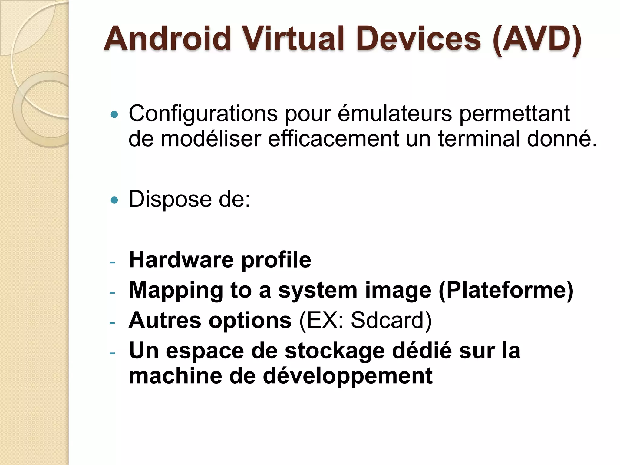 Android Virtual Devices (AVD)
 Configurations pour émulateurs permettant
de modéliser efficacement un terminal donné.
 Dispose de:
- Hardware profile
- Mapping to a system image (Plateforme)
- Autres options (EX: Sdcard)
- Un espace de stockage dédié sur la
machine de développement
 