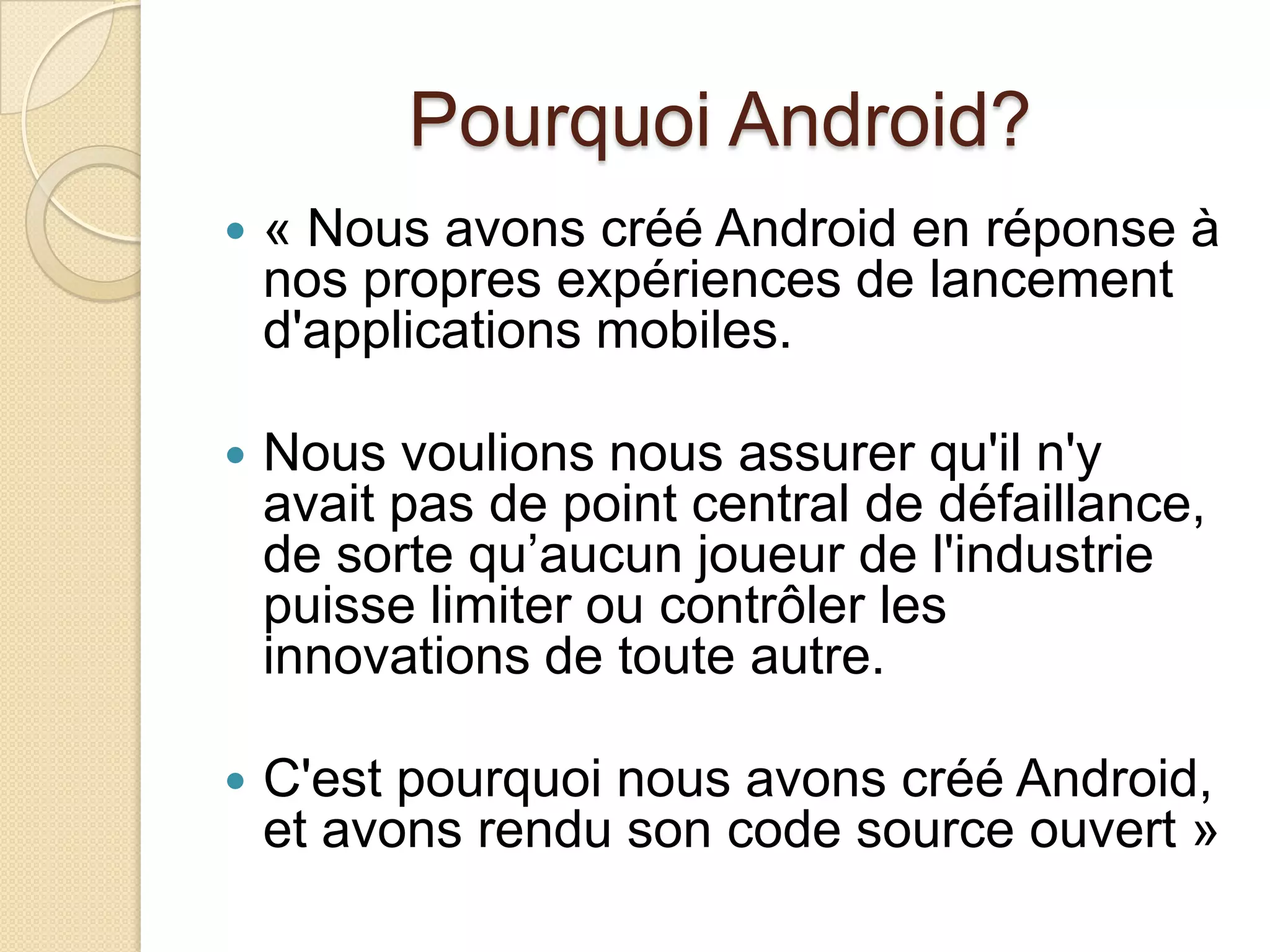 Pourquoi Android?
 « Nous avons créé Android en réponse à
nos propres expériences de lancement
d'applications mobiles.
 Nous voulions nous assurer qu'il n'y
avait pas de point central de défaillance,
de sorte qu’aucun joueur de l'industrie
puisse limiter ou contrôler les
innovations de toute autre.
 C'est pourquoi nous avons créé Android,
et avons rendu son code source ouvert »
 