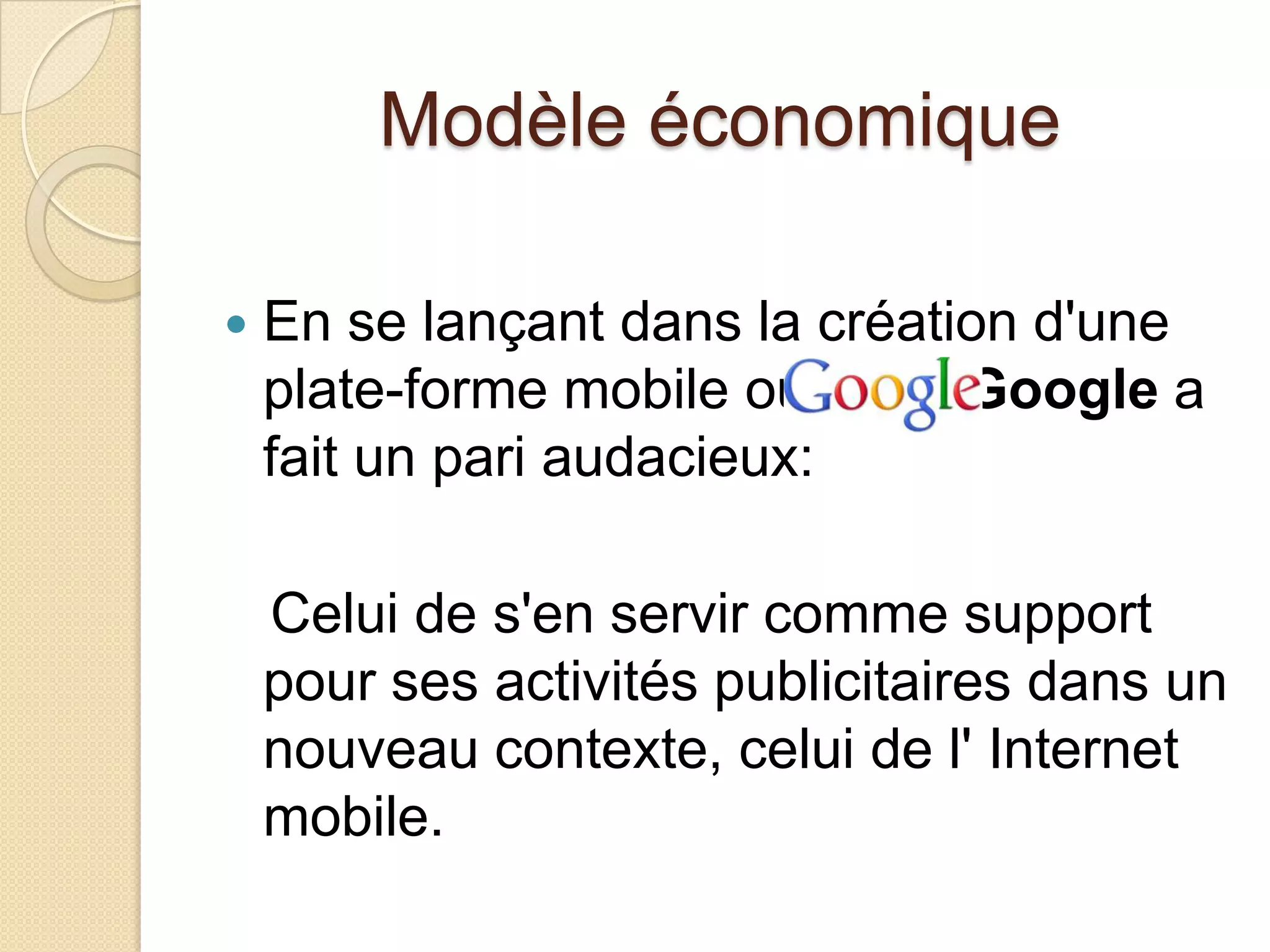 Modèle économique
 En se lançant dans la création d'une
plate-forme mobile ouverte, Google a
fait un pari audacieux:
Celui de s'en servir comme support
pour ses activités publicitaires dans un
nouveau contexte, celui de l' Internet
mobile.
 