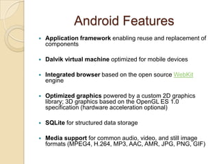 Android Features
 Application framework enabling reuse and replacement of
components
 Dalvik virtual machine optimized for mobile devices
 Integrated browser based on the open source WebKit
engine
 Optimized graphics powered by a custom 2D graphics
library; 3D graphics based on the OpenGL ES 1.0
specification (hardware acceleration optional)
 SQLite for structured data storage
 Media support for common audio, video, and still image
formats (MPEG4, H.264, MP3, AAC, AMR, JPG, PNG, GIF)
 