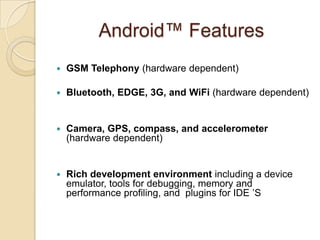 Android™ Features
 GSM Telephony (hardware dependent)
 Bluetooth, EDGE, 3G, and WiFi (hardware dependent)
 Camera, GPS, compass, and accelerometer
(hardware dependent)
 Rich development environment including a device
emulator, tools for debugging, memory and
performance profiling, and plugins for IDE ’S
 