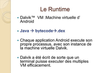 Le Runtime
 Dalvik™ VM :Machine virtuelle d’
Android

 Chaque application Android execute son
propre processus, avec son instance de
la machine virtuelle Dalvik.
 Dalvik a été écrit de sorte que un
terminal puisse executer des multiples
VM efficacement.
 