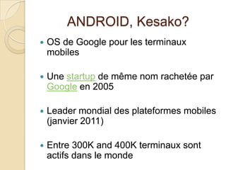 ANDROID, Kesako?
 OS de Google pour les terminaux
mobiles
 Une startup de même nom rachetée par
Google en 2005
 Leader mondial des plateformes mobiles
(janvier 2011)
 Entre 300K and 400K terminaux sont
actifs dans le monde
 