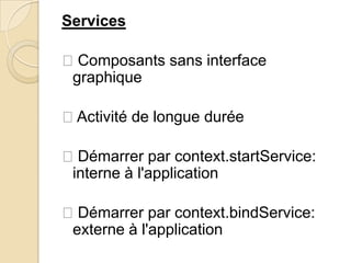 Services
Composants sans interface
graphique
Activité de longue durée
Démarrer par context.startService:
interne à l'application
Démarrer par context.bindService:
externe à l'application
 