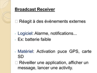Broadcast Receiver
Réagit à des évènements externes
- Logiciel: Alarme, notifications...
- Ex: batterie faible
- Matériel: Activation puce GPS, carte
SD
Réveiller une application, afficher un
message, lancer une activity.
 