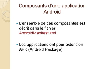 Composants d’une application
Android
 L'ensemble de ces composantes est
décrit dans le fichier
AndroidManifest.xml.
 Les applications ont pour extension
APK (Android Package)
 