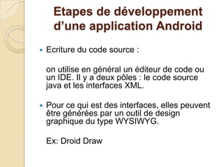 Etapes de développement
d’une application Android
 Ecriture du code source :
on utilise en général un éditeur de code ou
un IDE. Il y a deux pôles : le code source
java et les interfaces XML.
 Pour ce qui est des interfaces, elles peuvent
être générées par un outil de design
graphique du type WYSIWYG.
Ex: Droid Draw
 