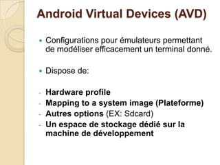 Android Virtual Devices (AVD)
 Configurations pour émulateurs permettant
de modéliser efficacement un terminal donné.
 Dispose de:
- Hardware profile
- Mapping to a system image (Plateforme)
- Autres options (EX: Sdcard)
- Un espace de stockage dédié sur la
machine de développement
 