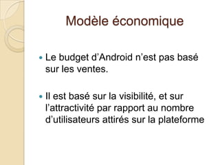 Modèle économique
 Le budget d’Android n’est pas basé
sur les ventes.
 Il est basé sur la visibilité, et sur
l’attractivité par rapport au nombre
d’utilisateurs attirés sur la plateforme
 