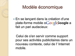 Modèle économique
 En se lançant dans la création d'une
plate-forme mobile ouverte, Google a
fait un pari audacieux:
Celui de s'en servir comme support
pour ses activités publicitaires dans un
nouveau contexte, celui de l' Internet
mobile.
 