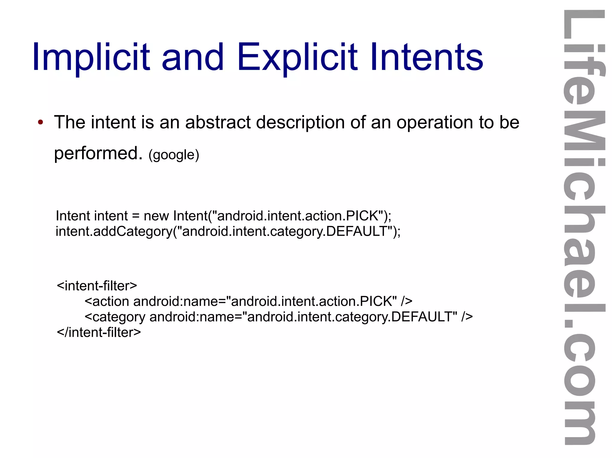 Implicit and Explicit Intents
LifeMichael.com
● The intent is an abstract description of an operation to be
performed. (google)
Intent intent = new Intent("android.intent.action.PICK");
intent.addCategory("android.intent.category.DEFAULT");
<intent-filter>
<action android:name="android.intent.action.PICK" />
<category android:name="android.intent.category.DEFAULT" />
</intent-filter>
 