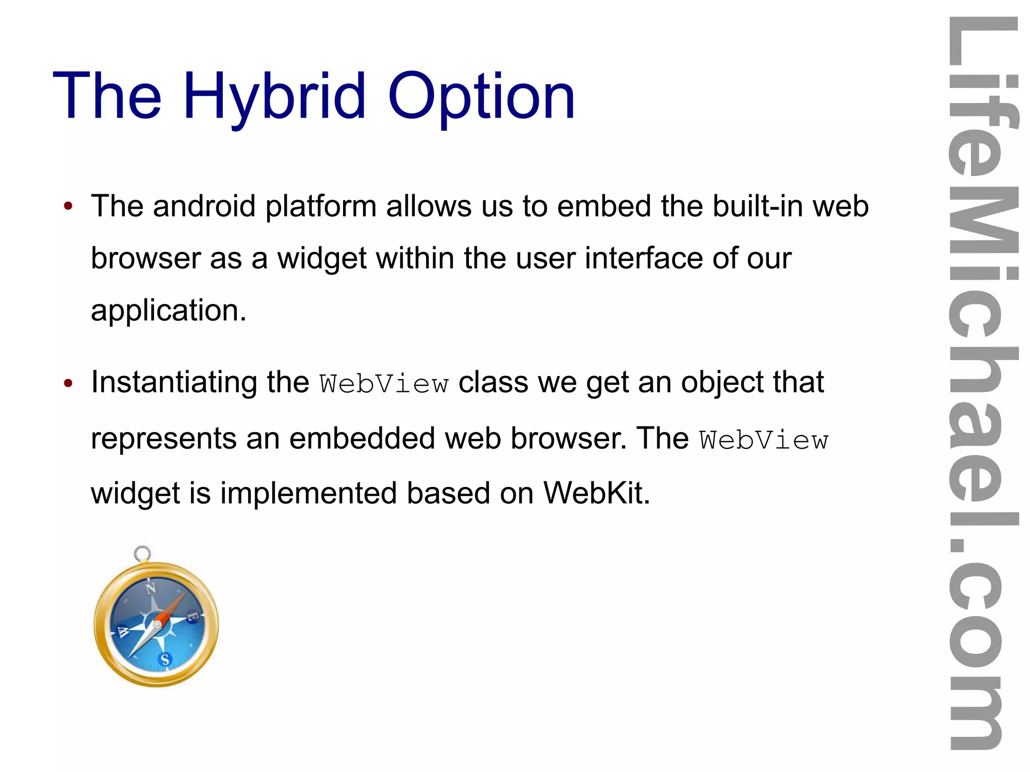 The Hybrid Option
LifeMichael.com
● The android platform allows us to embed the built-in web
browser as a widget within the user interface of our
application.
● Instantiating the WebView class we get an object that
represents an embedded web browser. The WebView
widget is implemented based on WebKit.
 