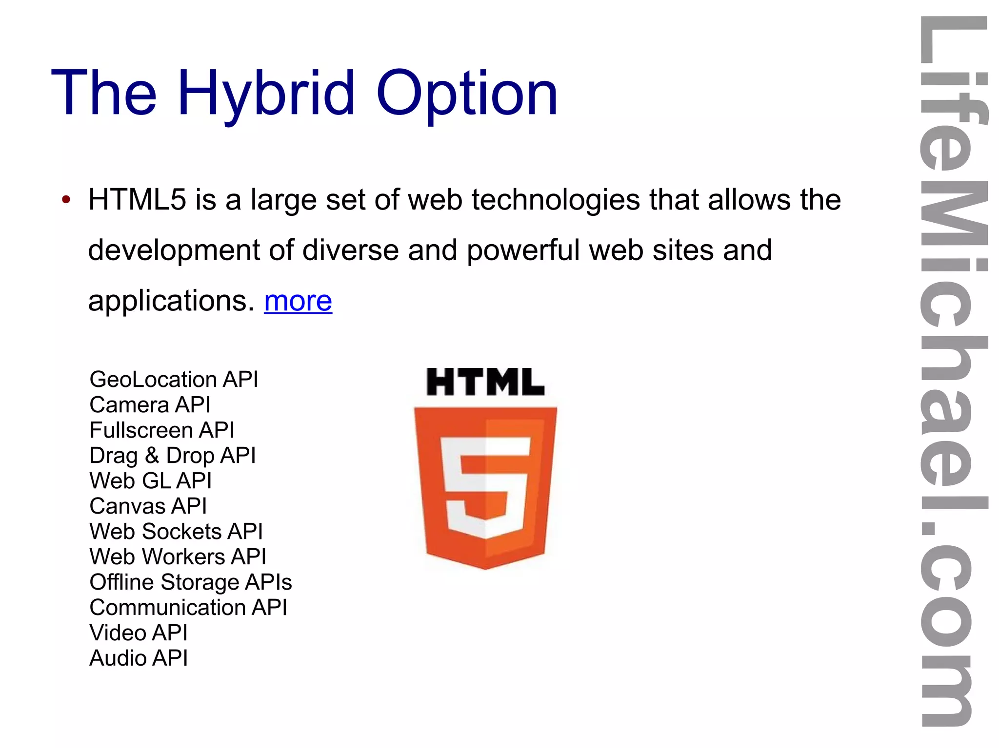 The Hybrid Option
LifeMichael.com
● HTML5 is a large set of web technologies that allows the
development of diverse and powerful web sites and
applications. more
GeoLocation API
Camera API
Fullscreen API
Drag & Drop API
Web GL API
Canvas API
Web Sockets API
Web Workers API
Offline Storage APIs
Communication API
Video API
Audio API
 
