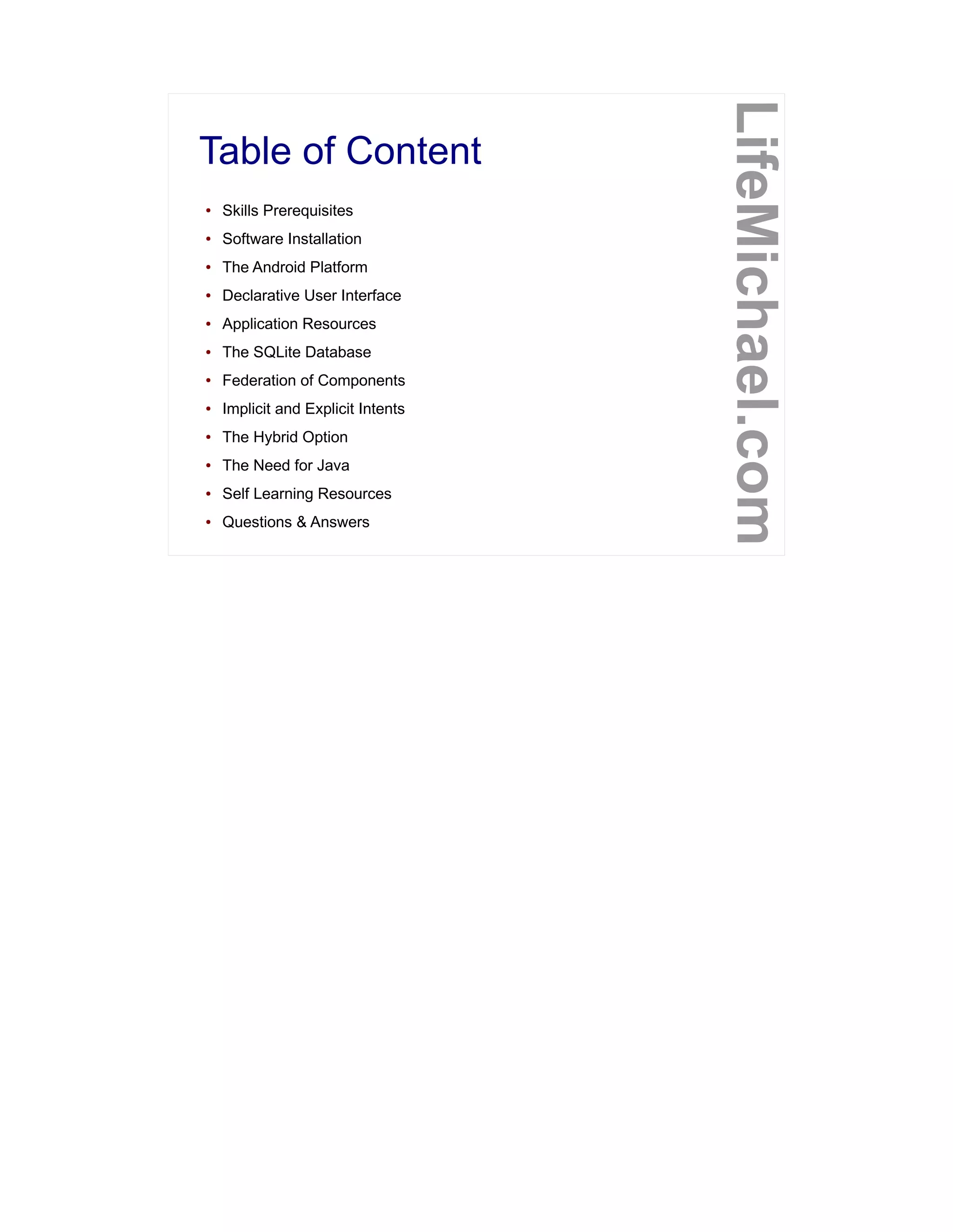 Table of Content
LifeMichael.com
● Skills Prerequisites
● Software Installation
● The Android Platform
● Declarative User Interface
● Application Resources
● The SQLite Database
● Federation of Components
● Implicit and Explicit Intents
● The Hybrid Option
● The Need for Java
● Self Learning Resources
● Questions & Answers
 