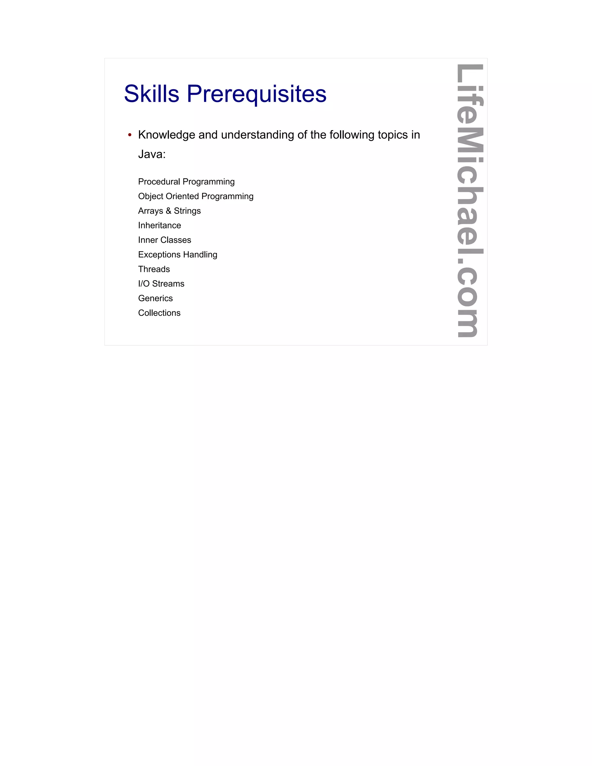Skills Prerequisites
LifeMichael.com
● Knowledge and understanding of the following topics in
Java:
Procedural Programming
Object Oriented Programming
Arrays & Strings
Inheritance
Inner Classes
Exceptions Handling
Threads
I/O Streams
Generics
Collections
 