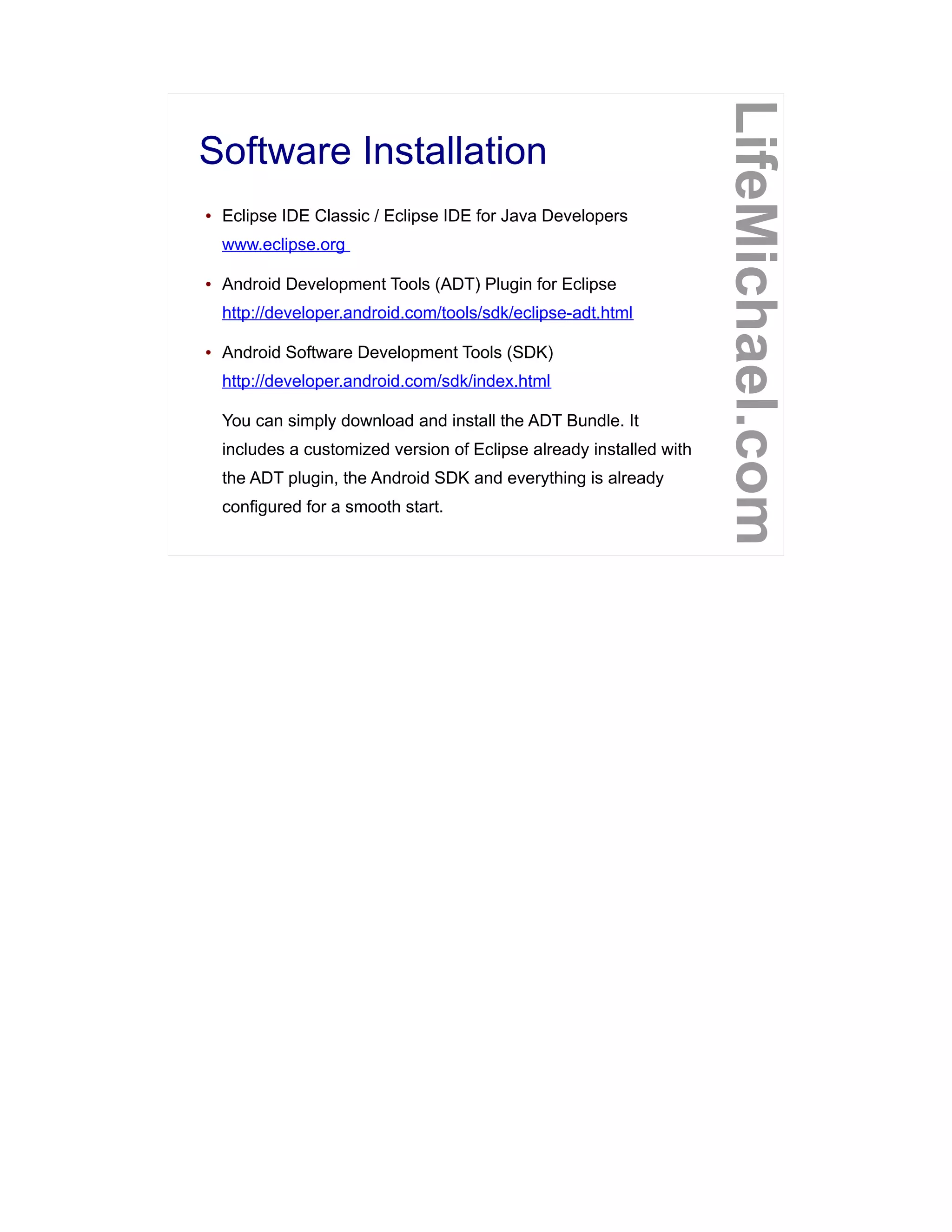 Software Installation
LifeMichael.com
● Eclipse IDE Classic / Eclipse IDE for Java Developers
www.eclipse.org
● Android Development Tools (ADT) Plugin for Eclipse
http://developer.android.com/tools/sdk/eclipse-adt.html
● Android Software Development Tools (SDK)
http://developer.android.com/sdk/index.html
You can simply download and install the ADT Bundle. It
includes a customized version of Eclipse already installed with
the ADT plugin, the Android SDK and everything is already
configured for a smooth start.
 