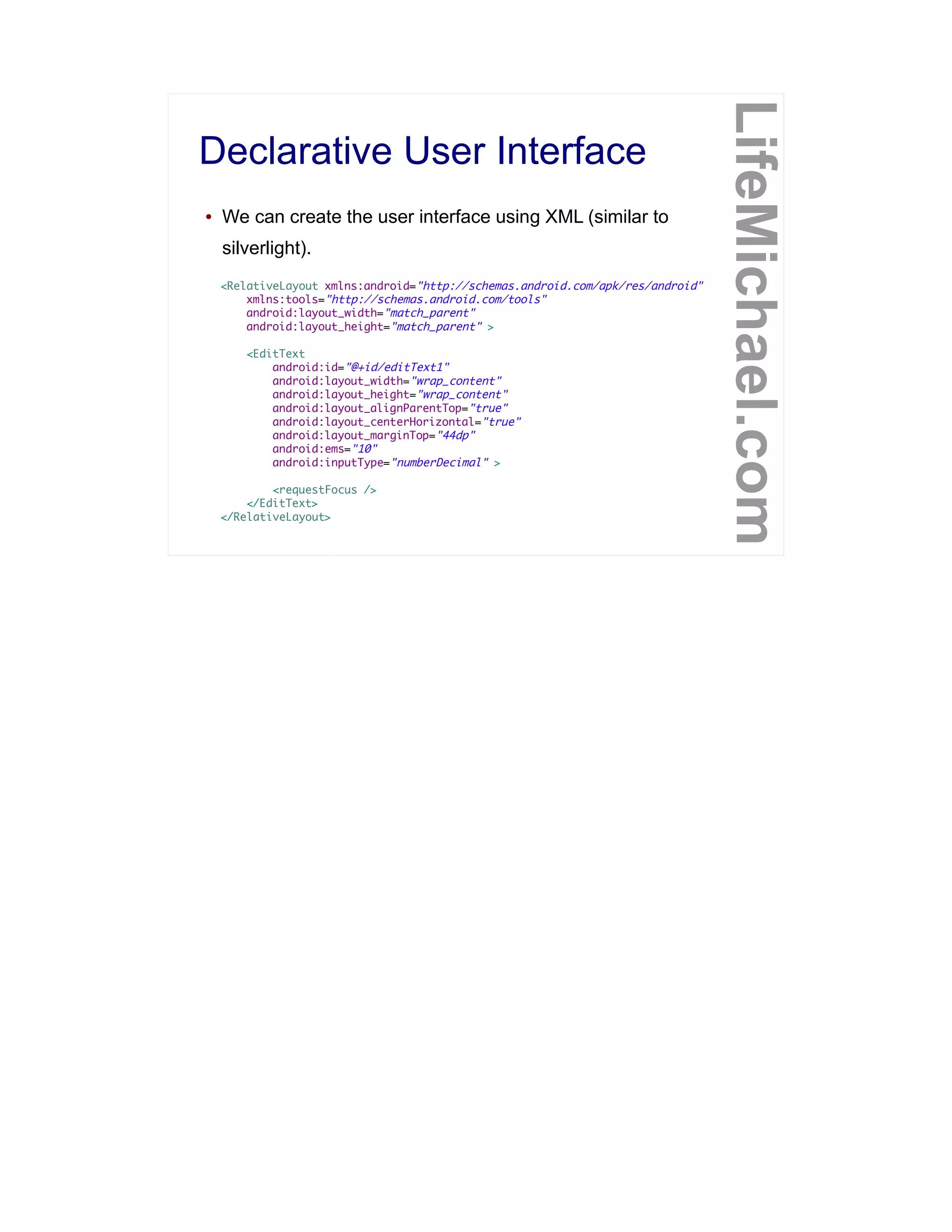 Declarative User Interface
LifeMichael.com
● We can create the user interface using XML (similar to
silverlight).
<RelativeLayout xmlns:android="http://schemas.android.com/apk/res/android"
xmlns:tools="http://schemas.android.com/tools"
android:layout_width="match_parent"
android:layout_height="match_parent" >
<EditText
android:id="@+id/editText1"
android:layout_width="wrap_content"
android:layout_height="wrap_content"
android:layout_alignParentTop="true"
android:layout_centerHorizontal="true"
android:layout_marginTop="44dp"
android:ems="10"
android:inputType="numberDecimal" >
<requestFocus />
</EditText>
</RelativeLayout>
 