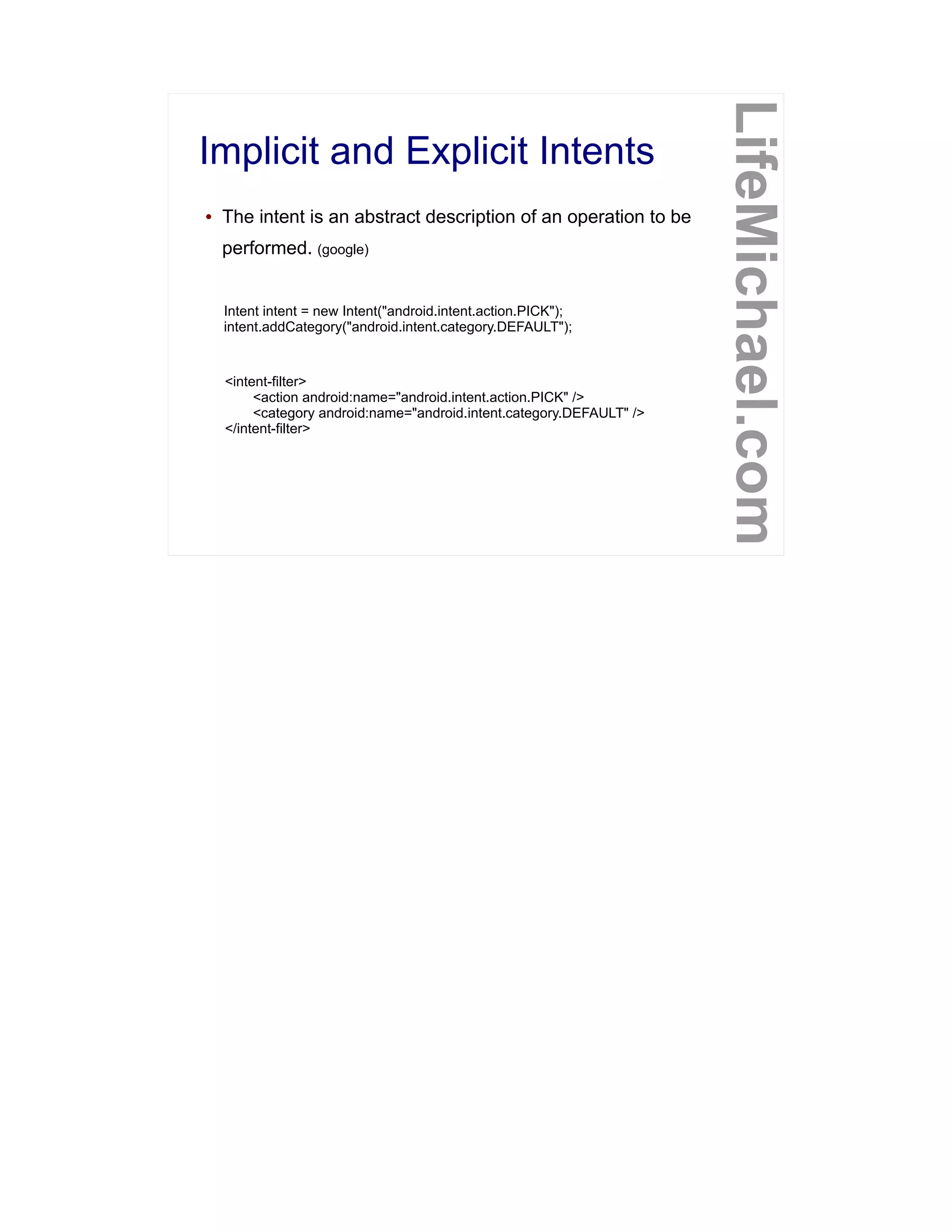 Implicit and Explicit Intents
LifeMichael.com
● The intent is an abstract description of an operation to be
performed. (google)
Intent intent = new Intent("android.intent.action.PICK");
intent.addCategory("android.intent.category.DEFAULT");
<intent-filter>
<action android:name="android.intent.action.PICK" />
<category android:name="android.intent.category.DEFAULT" />
</intent-filter>
 