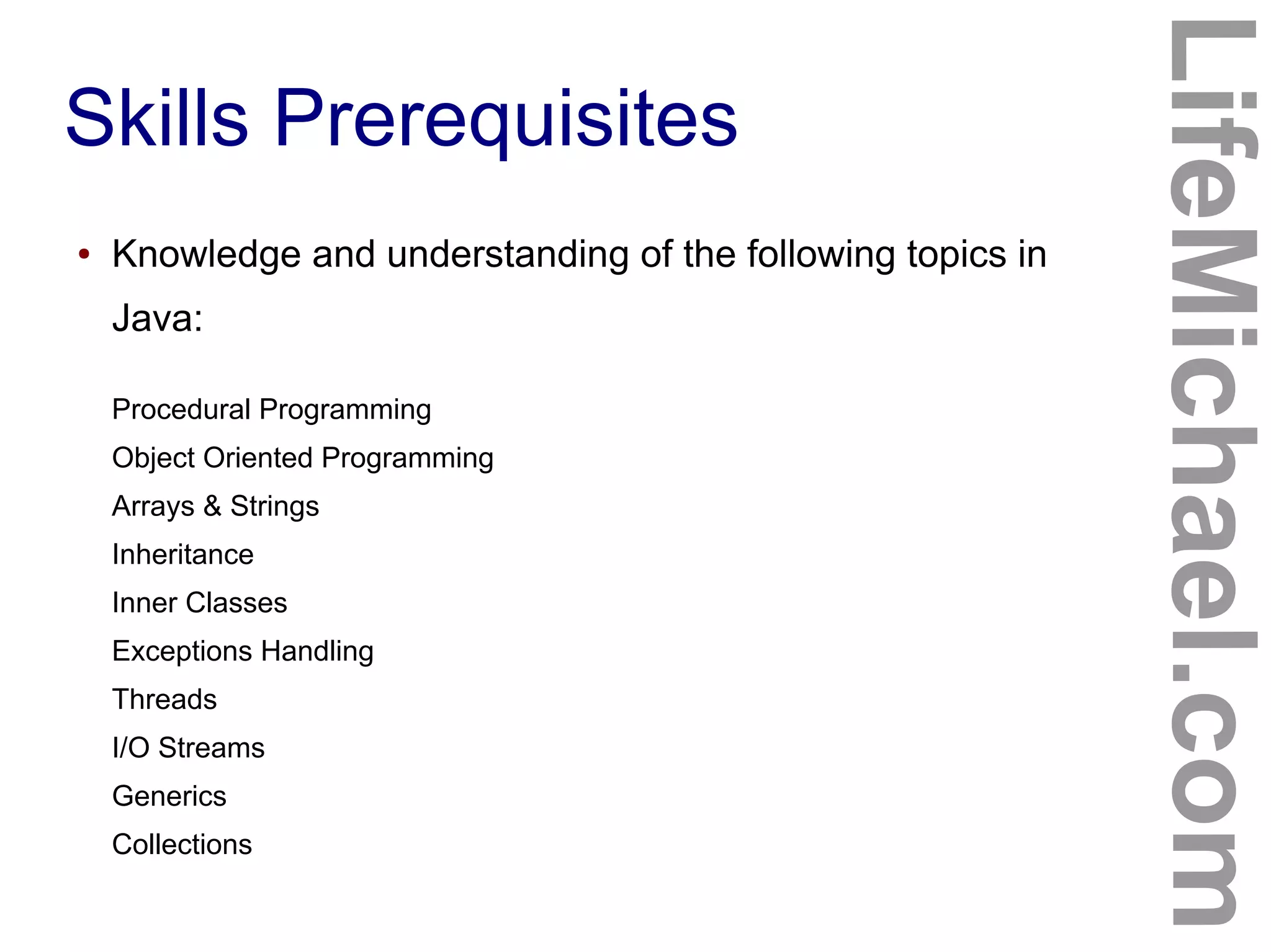 Skills Prerequisites
LifeMichael.com
● Knowledge and understanding of the following topics in
Java:
Procedural Programming
Object Oriented Programming
Arrays & Strings
Inheritance
Inner Classes
Exceptions Handling
Threads
I/O Streams
Generics
Collections
 