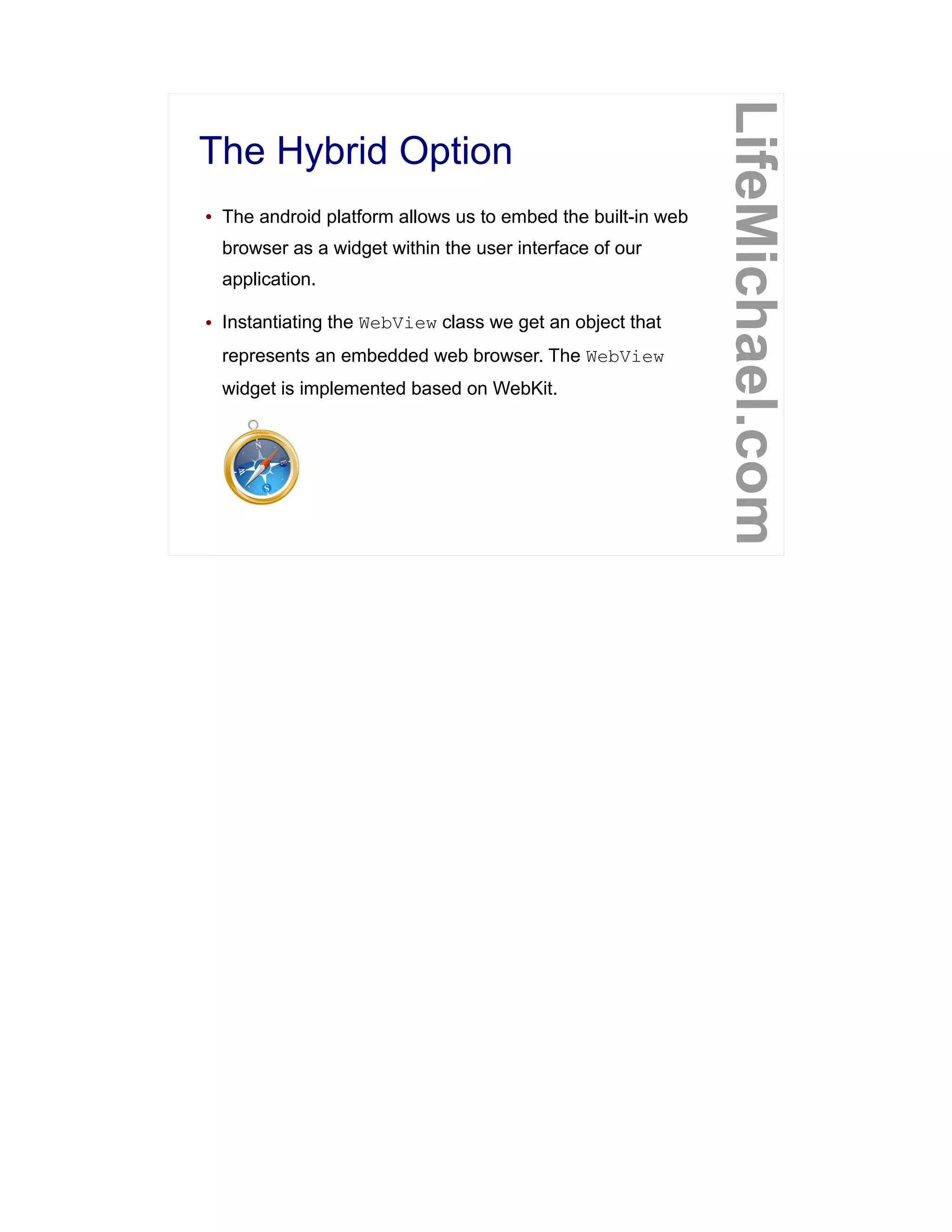 The Hybrid Option
LifeMichael.com
● The android platform allows us to embed the built-in web
browser as a widget within the user interface of our
application.
● Instantiating the WebView class we get an object that
represents an embedded web browser. The WebView
widget is implemented based on WebKit.
 