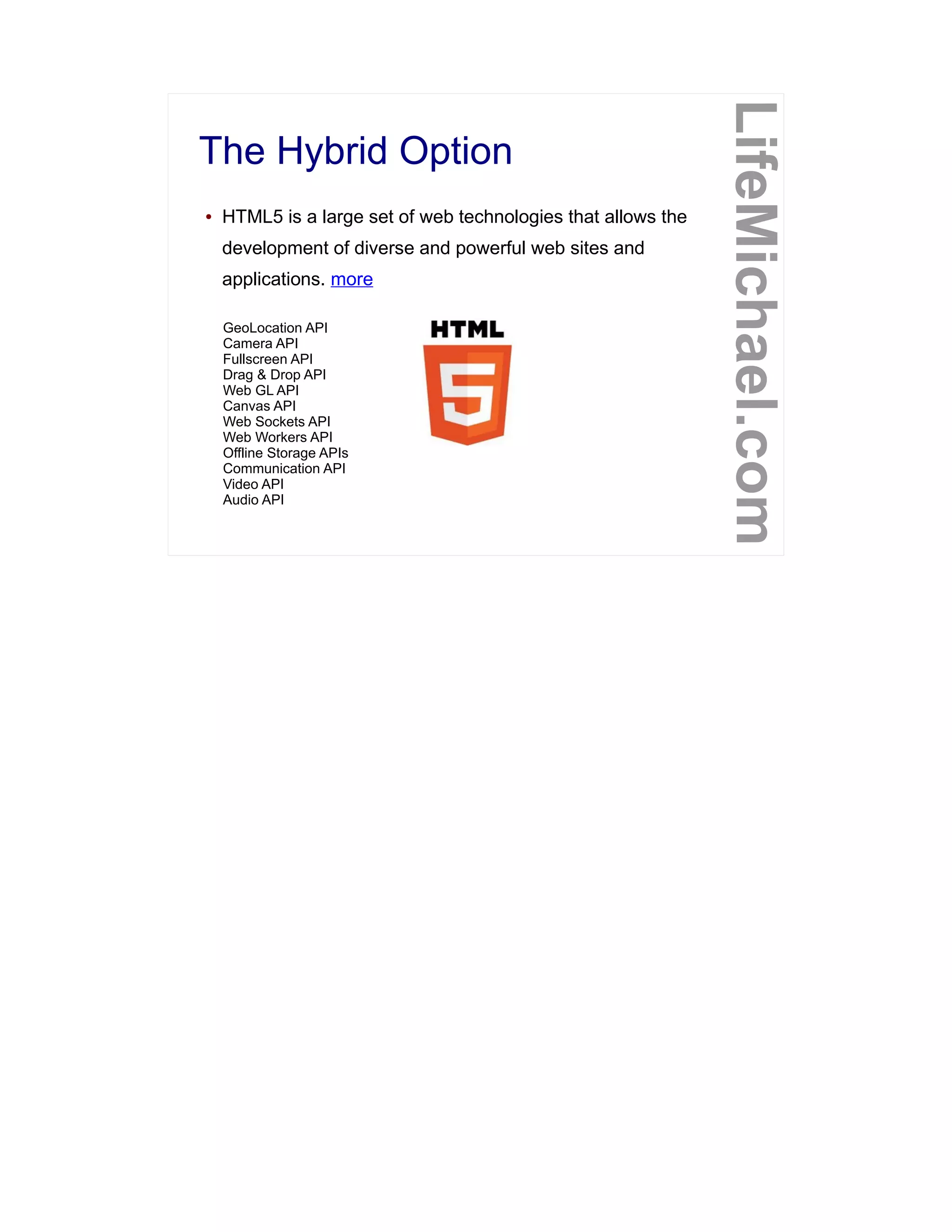 The Hybrid Option
LifeMichael.com
● HTML5 is a large set of web technologies that allows the
development of diverse and powerful web sites and
applications. more
GeoLocation API
Camera API
Fullscreen API
Drag & Drop API
Web GL API
Canvas API
Web Sockets API
Web Workers API
Offline Storage APIs
Communication API
Video API
Audio API
 