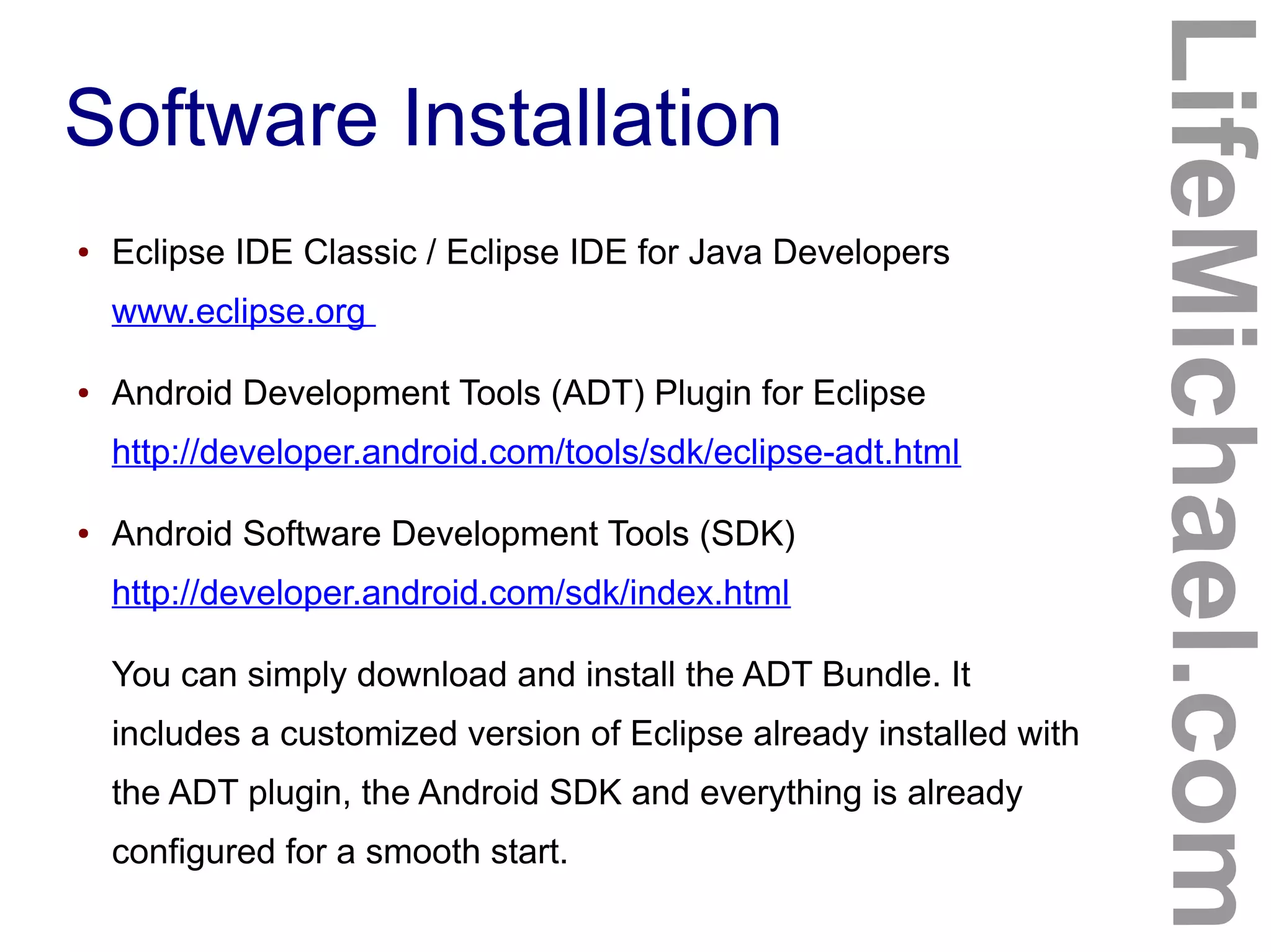 Software Installation
LifeMichael.com
● Eclipse IDE Classic / Eclipse IDE for Java Developers
www.eclipse.org
● Android Development Tools (ADT) Plugin for Eclipse
http://developer.android.com/tools/sdk/eclipse-adt.html
● Android Software Development Tools (SDK)
http://developer.android.com/sdk/index.html
You can simply download and install the ADT Bundle. It
includes a customized version of Eclipse already installed with
the ADT plugin, the Android SDK and everything is already
configured for a smooth start.
 