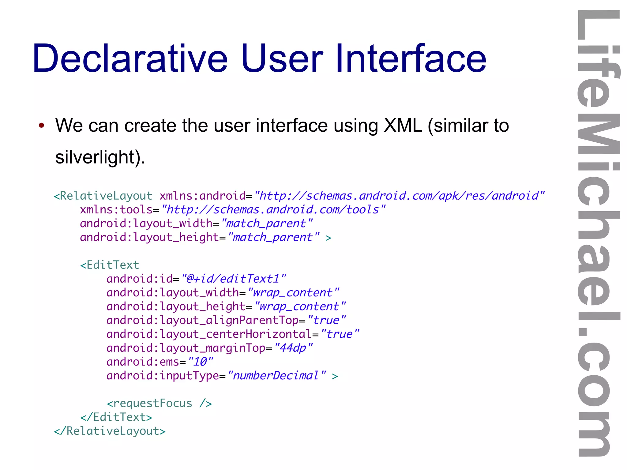Declarative User Interface
LifeMichael.com
● We can create the user interface using XML (similar to
silverlight).
<RelativeLayout xmlns:android="http://schemas.android.com/apk/res/android"
xmlns:tools="http://schemas.android.com/tools"
android:layout_width="match_parent"
android:layout_height="match_parent" >
<EditText
android:id="@+id/editText1"
android:layout_width="wrap_content"
android:layout_height="wrap_content"
android:layout_alignParentTop="true"
android:layout_centerHorizontal="true"
android:layout_marginTop="44dp"
android:ems="10"
android:inputType="numberDecimal" >
<requestFocus />
</EditText>
</RelativeLayout>
 