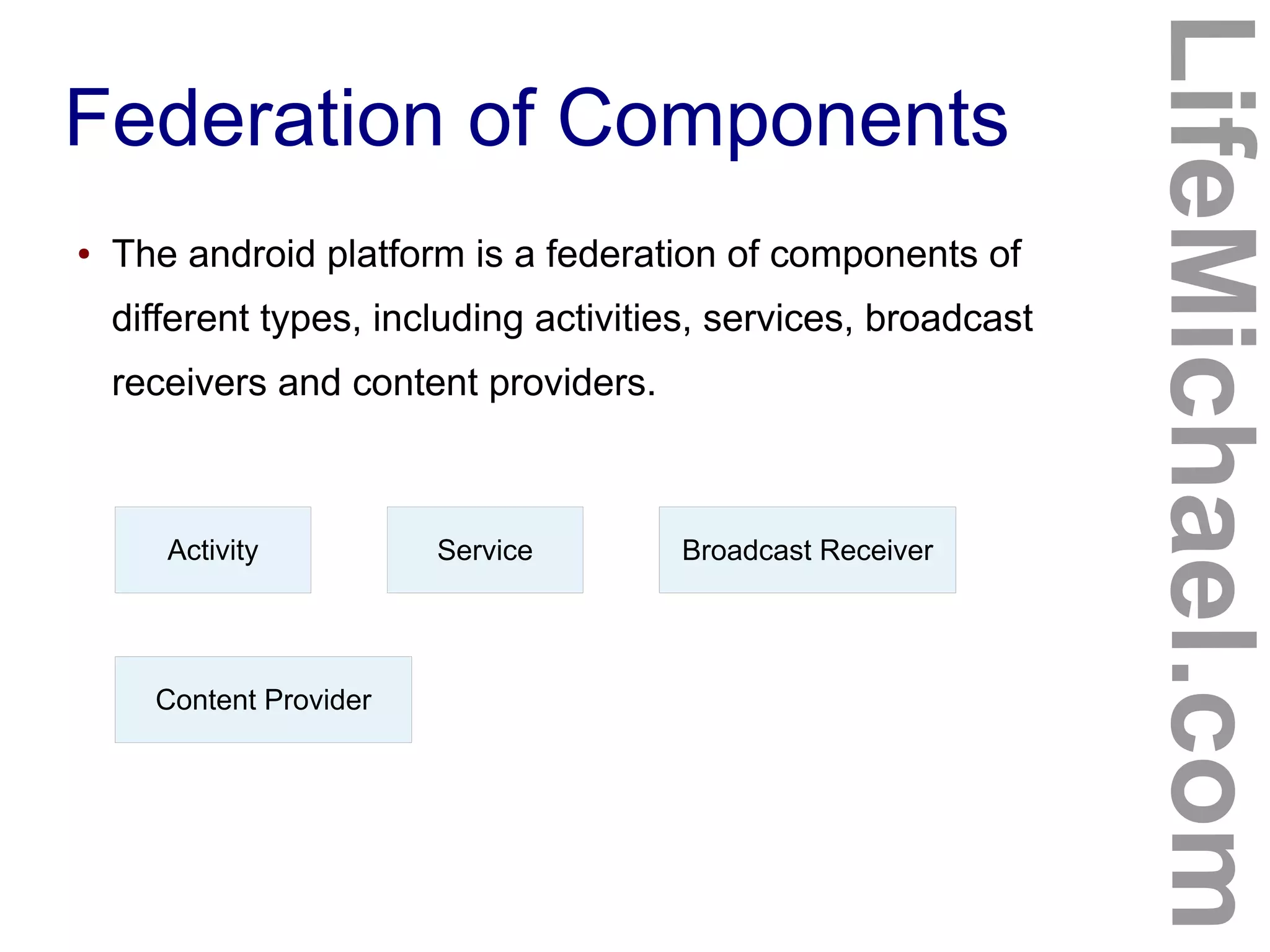 Federation of Components
LifeMichael.com
● The android platform is a federation of components of
different types, including activities, services, broadcast
receivers and content providers.
Activity Service Broadcast Receiver
Content Provider
 