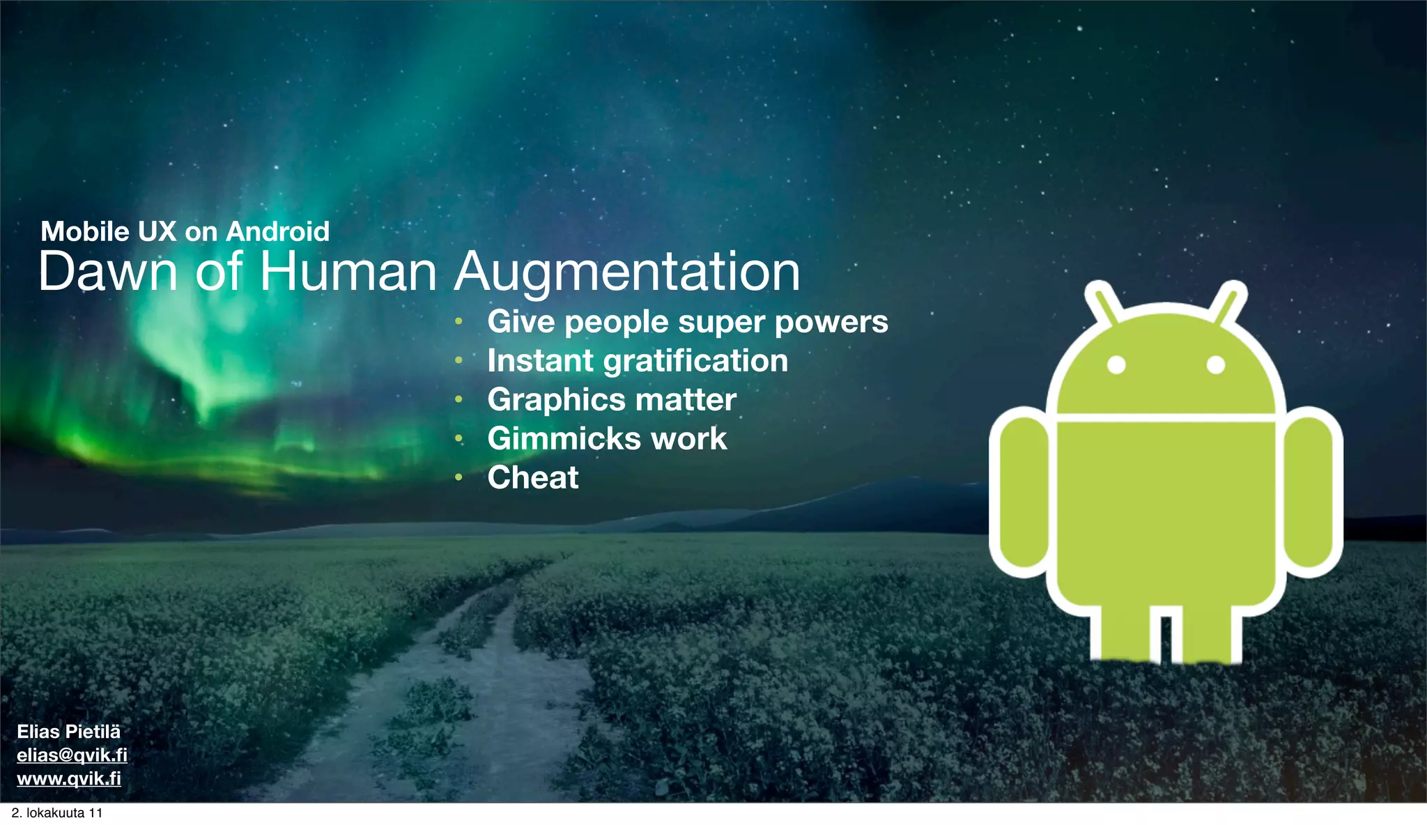 Mobile UX on Android
    Dawn of Human Augmentation
                           •   Give people super powers
                           •   Instant gratiﬁcation
                           •   Graphics matter
                           •   Gimmicks work
                           •   Cheat




Elias Pietilä
elias@qvik.ﬁ
www.qvik.ﬁ
2. lokakuuta 11
 