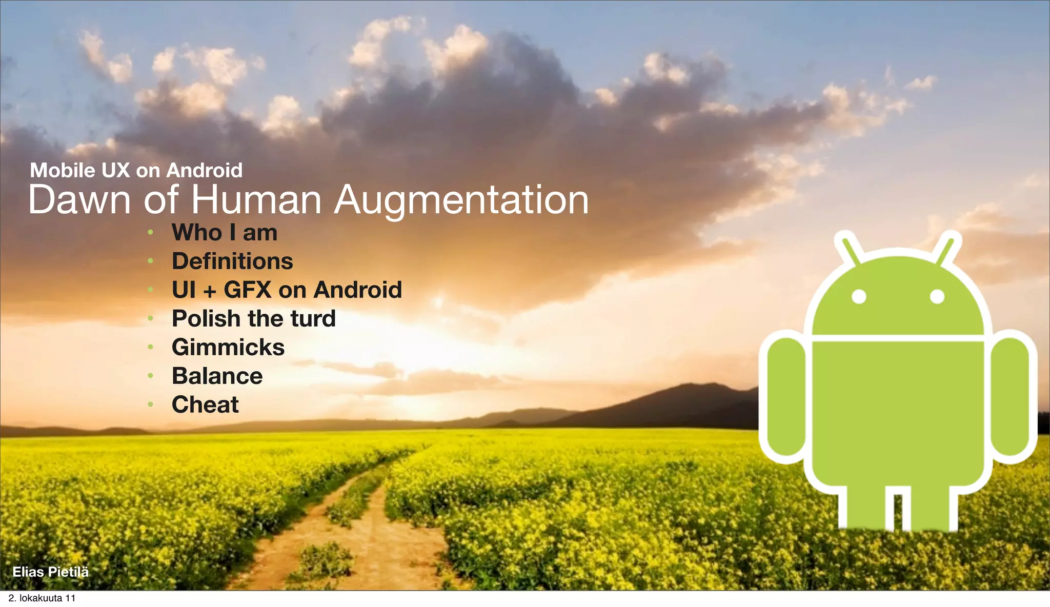 Mobile UX on Android
    Dawn of Human Augmentation
                  •   Who I am
                  •   Deﬁnitions
                  •   UI + GFX on Android
                  •   Polish the turd
                  •   Gimmicks
                  •   Balance
                  •   Cheat




Elias Pietilä
2. lokakuuta 11
 