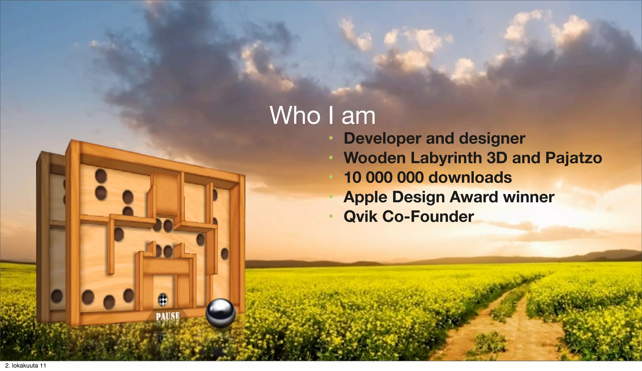 Mobile UX on Android
                  Who I am of Human Augmentation
                    Dawn    •   Developer and designer
                                      • Who I am
                            •   WoodenDeﬁnitions 3D and Pajatzo
                                      •  Labyrinth
                            •   10 000 000+downloads
                                      • UI   GFX on Android
                            •           Polish the turd
                                Apple •Design Award winner
                                      • Gimmicks
                            •   Qvik Co-Founder
                                     •   Balance
                                     •   Cheat




                    Elias Pietilä
2. lokakuuta 11
 