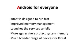 AAnnddrrooiidd ffoorr eevveerryyoonnee 
KitKat is designed to run fast 
Improved memory management 
Launches the services serially 
More aggressively protect system memory 
Much broader range of devices for KitKat 
 