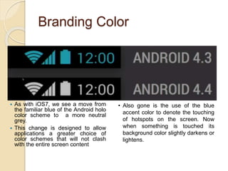 Branding Color
 As with iOS7, we see a move from
the familiar blue of the Android holo
color scheme to a more neutral
grey.
 This change is designed to allow
applications a greater choice of
color schemes that will not clash
with the entire screen content
• Also gone is the use of the blue
accent color to denote the touching
of hotspots on the screen. Now
when something is touched its
background color slightly darkens or
lightens.
 