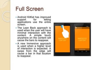 Full Screen
 Android KitKat has improved
support for letting
applications use the entire
screen.
 The Lean Back approach is
used when the user will have
minimal interaction with the
content. A simple touch
anywhere on the content will
cause the bars to reappear.
 A new Immersive approach
is used when a higher level
of interaction is expected. A
swipe from the edge will
cause a bar in that location
to reappear.
 