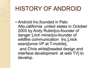 HISTORY OF ANDROID
 Android Inc.founded in Palo
Alto,california ,united states in October
2003 by Andy Rubin[co-founder of
danger ],rich miner[co-founder of
wildfire communication Inc.],nick
sears[once VP at T-mobile],
and Chris white[headed design and
interface development at web TV] to
develop.
 