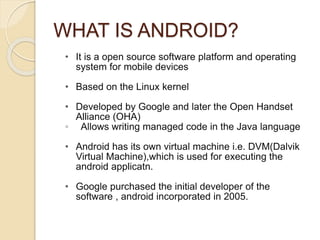 WHAT IS ANDROID?
• It is a open source software platform and operating
system for mobile devices
• Based on the Linux kernel
• Developed by Google and later the Open Handset
Alliance (OHA)
◦ Allows writing managed code in the Java language
• Android has its own virtual machine i.e. DVM(Dalvik
Virtual Machine),which is used for executing the
android applicatn.
• Google purchased the initial developer of the
software , android incorporated in 2005.
 
