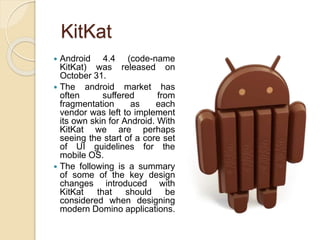 KitKat
 Android 4.4 (code-name
KitKat) was released on
October 31.
 The android market has
often suffered from
fragmentation as each
vendor was left to implement
its own skin for Android. With
KitKat we are perhaps
seeing the start of a core set
of UI guidelines for the
mobile OS.
 The following is a summary
of some of the key design
changes introduced with
KitKat that should be
considered when designing
modern Domino applications.
 