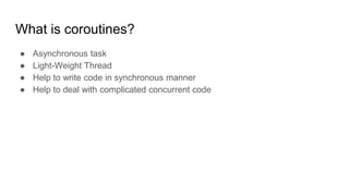 What is coroutines?
● Asynchronous task
● Light-Weight Thread
● Help to write code in synchronous manner
● Help to deal with complicated concurrent code
 