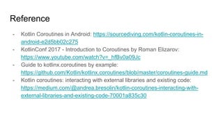 Reference
- Kotlin Coroutines in Android: https://sourcediving.com/kotlin-coroutines-in-
android-e2d5bb02c275
- KotlinConf 2017 - Introduction to Coroutines by Roman Elizarov:
https://www.youtube.com/watch?v=_hfBv0a09Jc
- Guide to kotlinx.coroutines by example:
https://github.com/Kotlin/kotlinx.coroutines/blob/master/coroutines-guide.md
- Kotlin coroutines: interacting with external libraries and existing code:
https://medium.com/@andrea.bresolin/kotlin-coroutines-interacting-with-
external-libraries-and-existing-code-70001a835c30
 