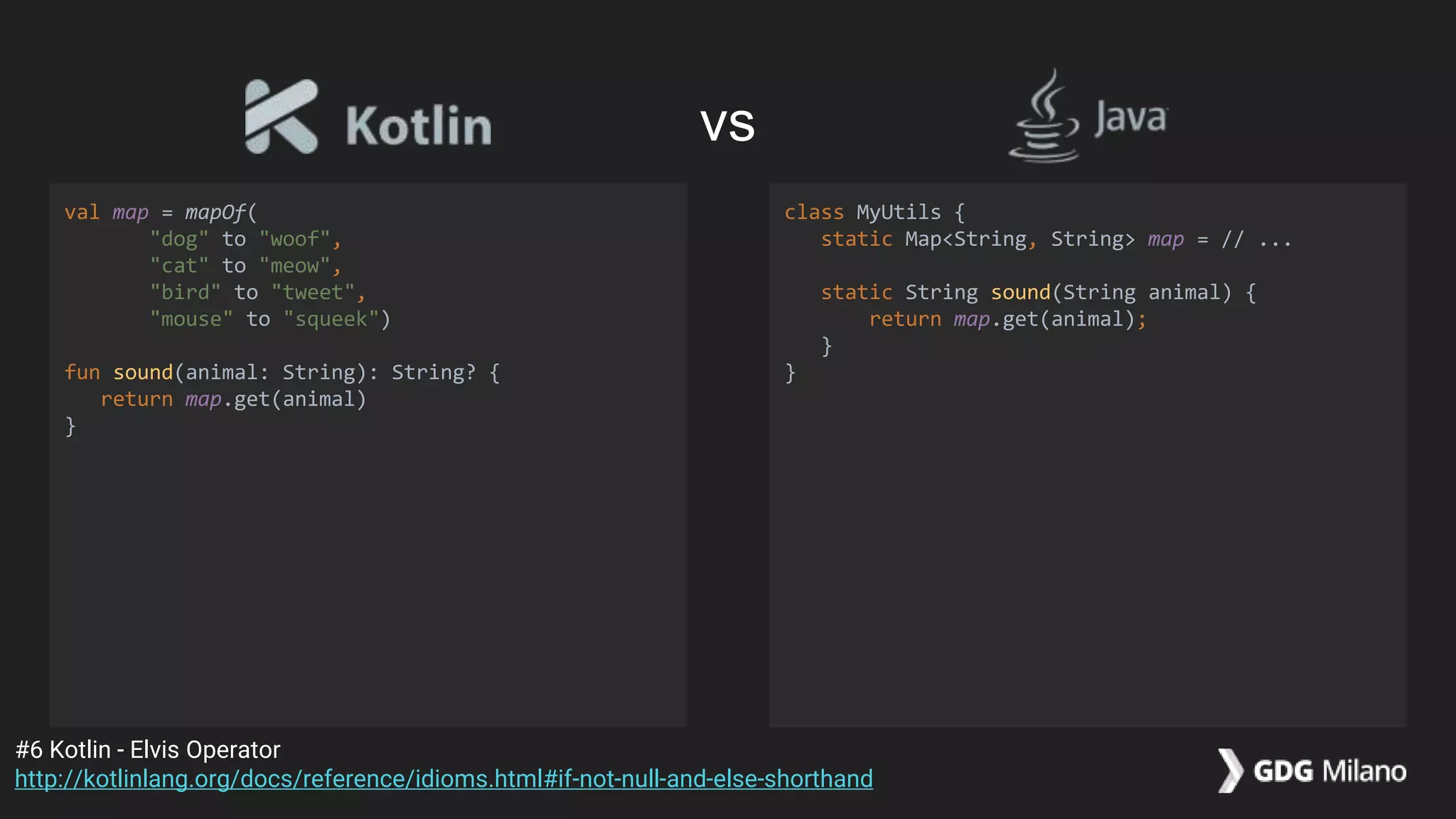 val map = mapOf(
"dog" to "woof",
"cat" to "meow",
"bird" to "tweet",
"mouse" to "squeek")
fun sound(animal: String): String? {
return map.get(animal)
}
class MyUtils {
static Map<String, String> map = // ...
static String sound(String animal) {
return map.get(animal);
}
}
#6 Kotlin - Elvis Operator
http://kotlinlang.org/docs/reference/idioms.html#if-not-null-and-else-shorthand
vs
 