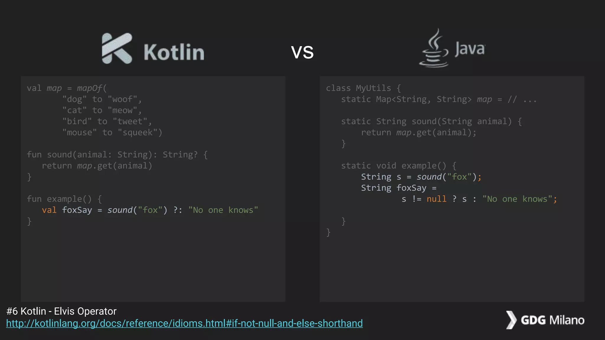 val map = mapOf(
"dog" to "woof",
"cat" to "meow",
"bird" to "tweet",
"mouse" to "squeek")
fun sound(animal: String): String? {
return map.get(animal)
}
fun example() {
val foxSay = sound("fox") ?: "No one knows"
}
class MyUtils {
static Map<String, String> map = // ...
static String sound(String animal) {
return map.get(animal);
}
static void example() {
String s = sound("fox");
String foxSay =
s != null ? s : "No one knows";
}
}
#6 Kotlin - Elvis Operator
http://kotlinlang.org/docs/reference/idioms.html#if-not-null-and-else-shorthand
vs
 
