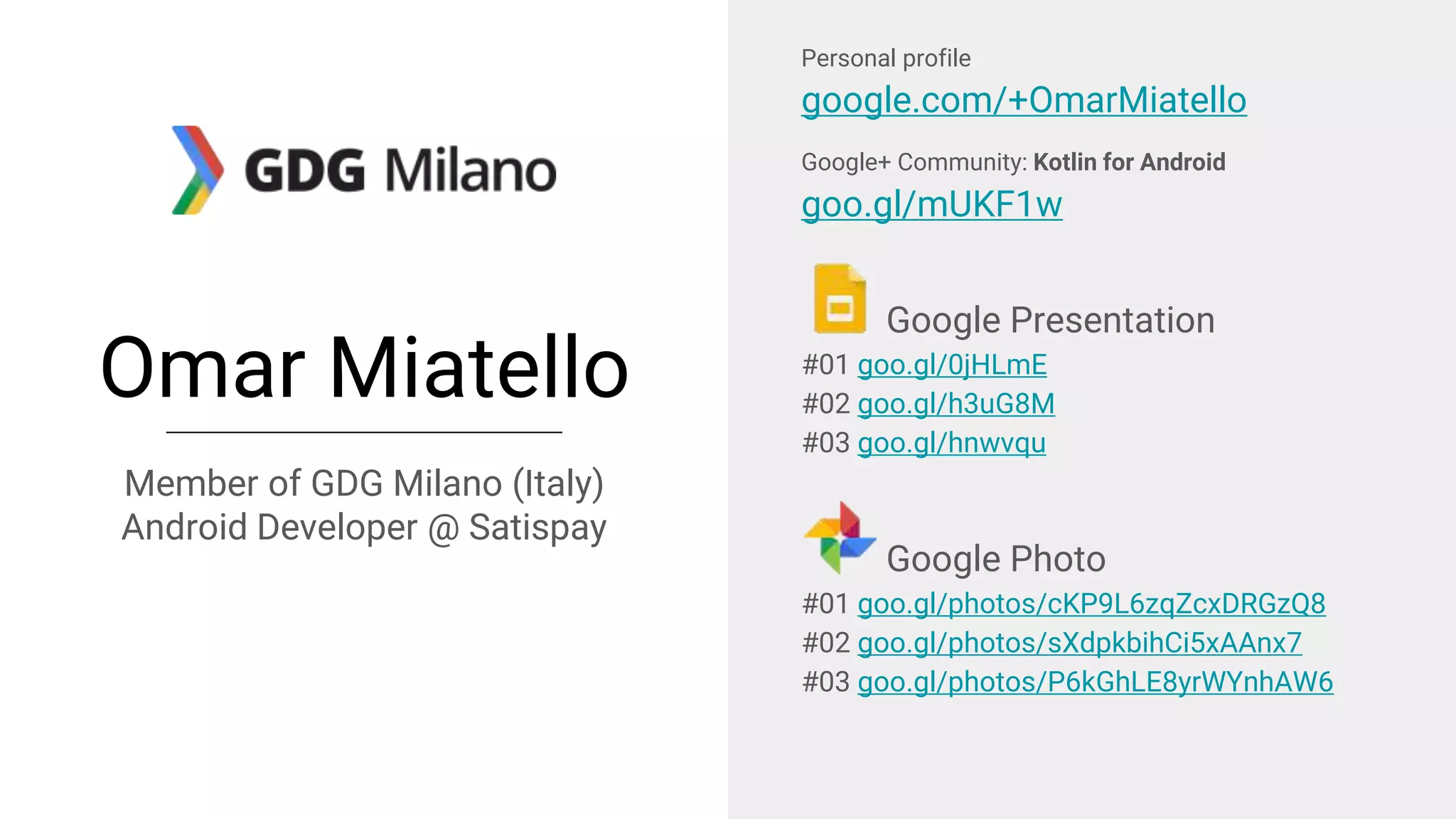 Omar Miatello
Member of GDG Milano (Italy)
Android Developer @ Satispay
Personal profile
google.com/+OmarMiatello
Google+ Community: Kotlin for Android
goo.gl/mUKF1w
Google Presentation
#01 goo.gl/0jHLmE
#02 goo.gl/h3uG8M
#03 goo.gl/hnwvqu
Google Photo
#01 goo.gl/photos/cKP9L6zqZcxDRGzQ8
#02 goo.gl/photos/sXdpkbihCi5xAAnx7
#03 goo.gl/photos/P6kGhLE8yrWYnhAW6
 