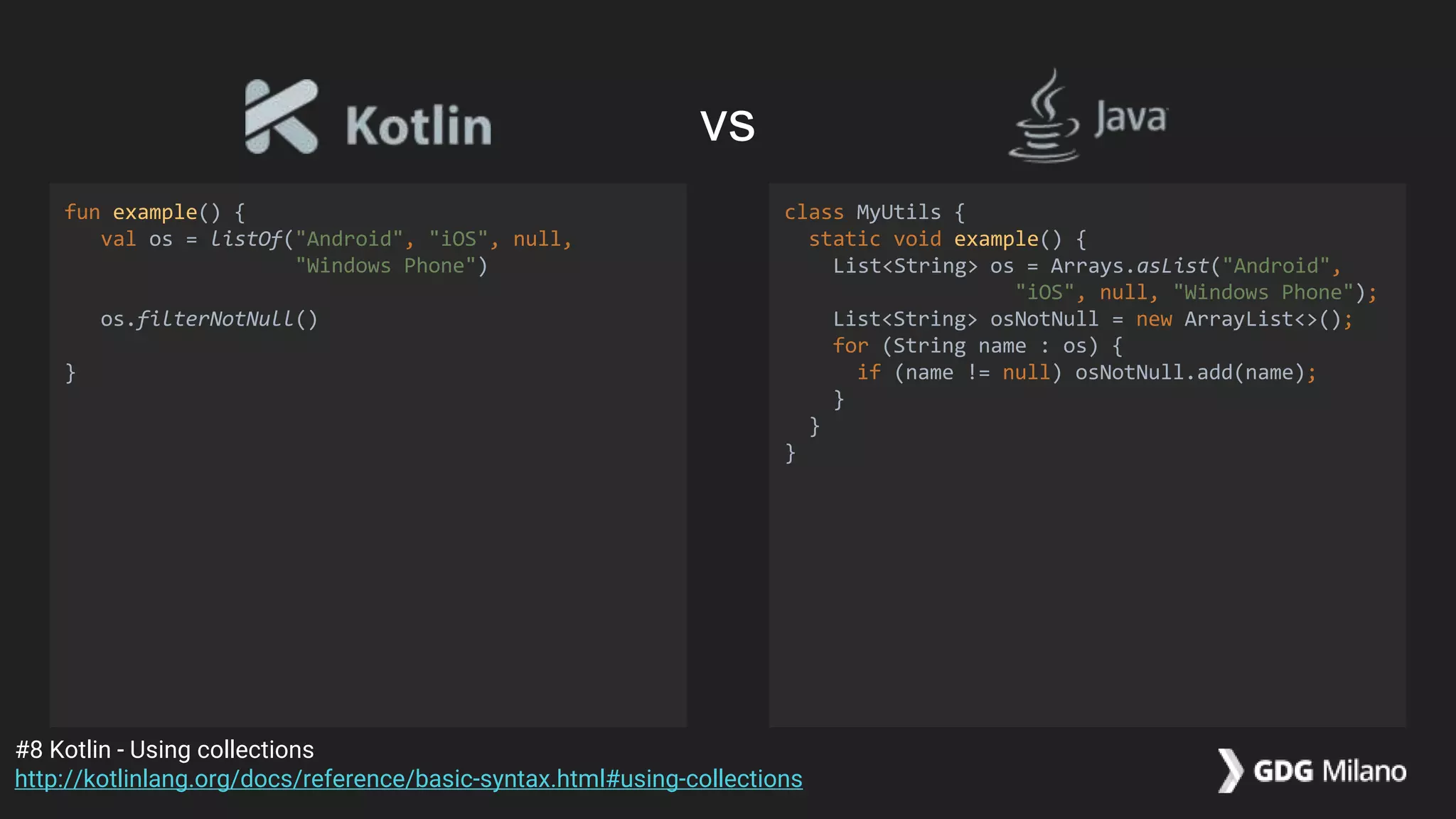 fun example() {
val os = listOf("Android", "iOS", null,
"Windows Phone")
os.filterNotNull()
}
class MyUtils {
static void example() {
List<String> os = Arrays.asList("Android",
"iOS", null, "Windows Phone");
List<String> osNotNull = new ArrayList<>();
for (String name : os) {
if (name != null) osNotNull.add(name);
}
}
}
#8 Kotlin - Using collections
http://kotlinlang.org/docs/reference/basic-syntax.html#using-collections
vs
 