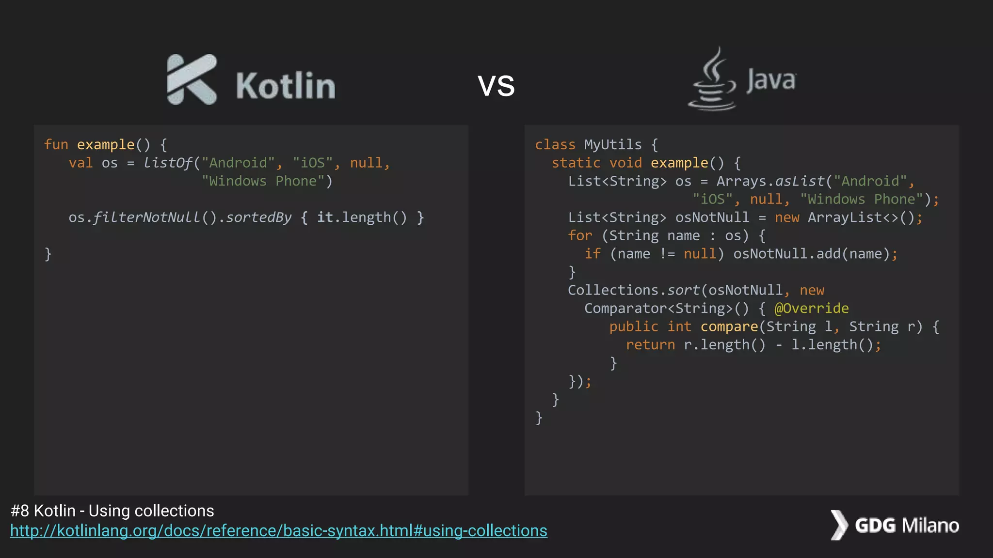 fun example() {
val os = listOf("Android", "iOS", null,
"Windows Phone")
os.filterNotNull().sortedBy { it.length() }
}
class MyUtils {
static void example() {
List<String> os = Arrays.asList("Android",
"iOS", null, "Windows Phone");
List<String> osNotNull = new ArrayList<>();
for (String name : os) {
if (name != null) osNotNull.add(name);
}
Collections.sort(osNotNull, new
Comparator<String>() { @Override
public int compare(String l, String r) {
return r.length() - l.length();
}
});
}
}
#8 Kotlin - Using collections
http://kotlinlang.org/docs/reference/basic-syntax.html#using-collections
vs
 