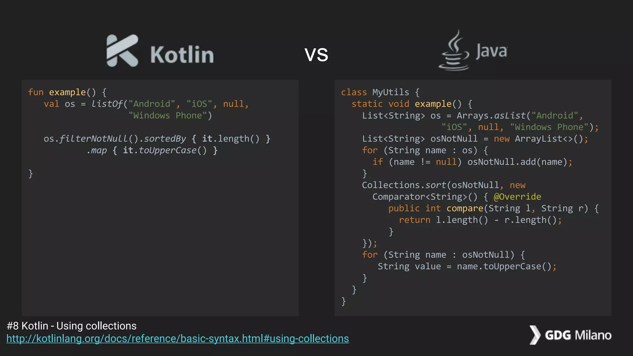fun example() {
val os = listOf("Android", "iOS", null,
"Windows Phone")
os.filterNotNull().sortedBy { it.length() }
.map { it.toUpperCase() }
}
class MyUtils {
static void example() {
List<String> os = Arrays.asList("Android",
"iOS", null, "Windows Phone");
List<String> osNotNull = new ArrayList<>();
for (String name : os) {
if (name != null) osNotNull.add(name);
}
Collections.sort(osNotNull, new
Comparator<String>() { @Override
public int compare(String l, String r) {
return l.length() - r.length();
}
});
for (String name : osNotNull) {
String value = name.toUpperCase();
}
}
}
#8 Kotlin - Using collections
http://kotlinlang.org/docs/reference/basic-syntax.html#using-collections
vs
 