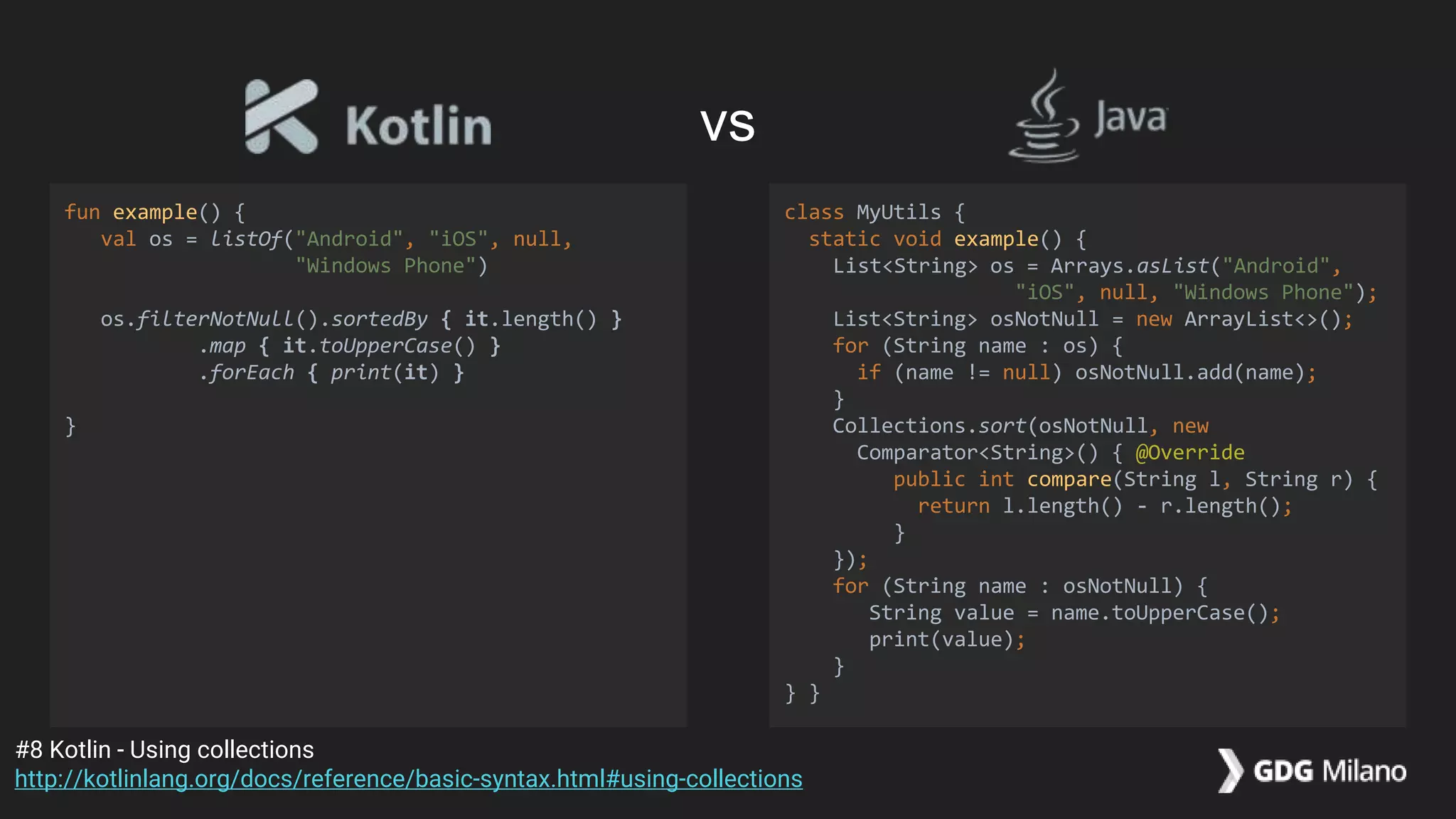 fun example() {
val os = listOf("Android", "iOS", null,
"Windows Phone")
os.filterNotNull().sortedBy { it.length() }
.map { it.toUpperCase() }
.forEach { print(it) }
}
class MyUtils {
static void example() {
List<String> os = Arrays.asList("Android",
"iOS", null, "Windows Phone");
List<String> osNotNull = new ArrayList<>();
for (String name : os) {
if (name != null) osNotNull.add(name);
}
Collections.sort(osNotNull, new
Comparator<String>() { @Override
public int compare(String l, String r) {
return l.length() - r.length();
}
});
for (String name : osNotNull) {
String value = name.toUpperCase();
print(value);
}
} }
#8 Kotlin - Using collections
http://kotlinlang.org/docs/reference/basic-syntax.html#using-collections
vs
 