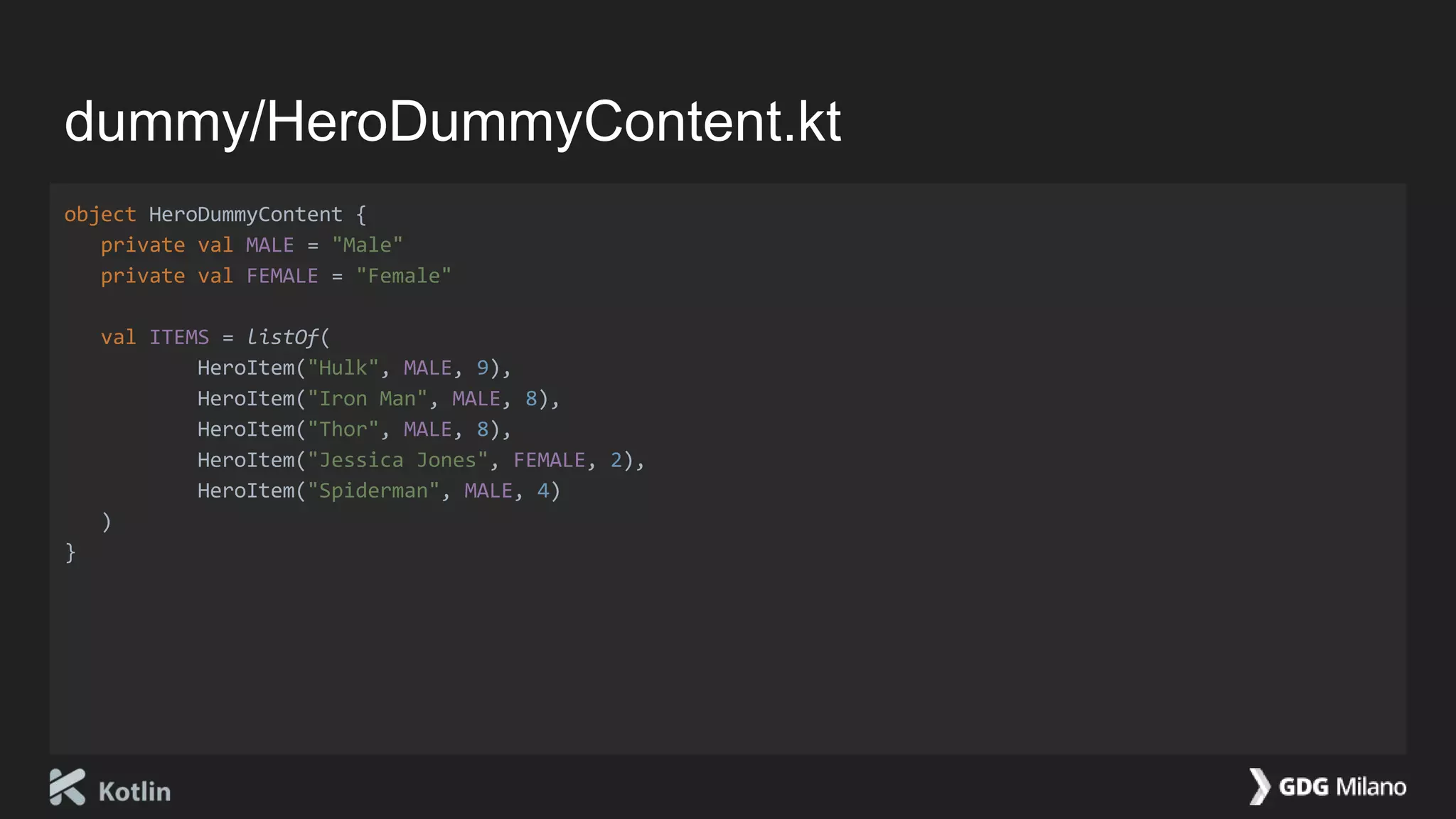 dummy/HeroDummyContent.kt
object HeroDummyContent {
private val MALE = "Male"
private val FEMALE = "Female"
val ITEMS = listOf(
HeroItem("Hulk", MALE, 9),
HeroItem("Iron Man", MALE, 8),
HeroItem("Thor", MALE, 8),
HeroItem("Jessica Jones", FEMALE, 2),
HeroItem("Spiderman", MALE, 4)
)
}
 
