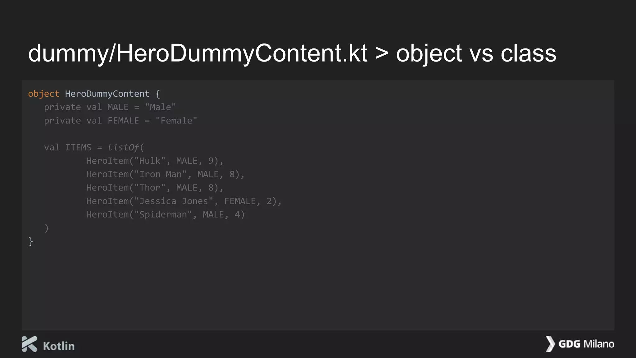 dummy/HeroDummyContent.kt > object vs class
object HeroDummyContent {
private val MALE = "Male"
private val FEMALE = "Female"
val ITEMS = listOf(
HeroItem("Hulk", MALE, 9),
HeroItem("Iron Man", MALE, 8),
HeroItem("Thor", MALE, 8),
HeroItem("Jessica Jones", FEMALE, 2),
HeroItem("Spiderman", MALE, 4)
)
}
 